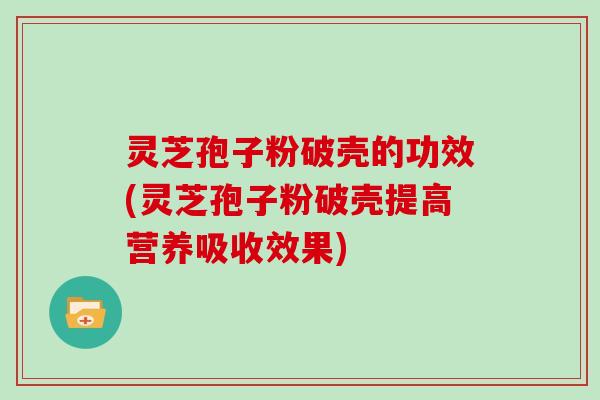 灵芝孢子粉破壳的功效(灵芝孢子粉破壳提高营养吸收效果)