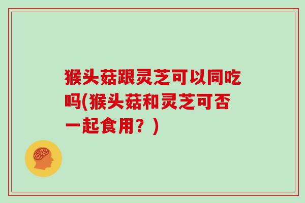 猴头菇跟灵芝可以同吃吗(猴头菇和灵芝可否一起食用?)