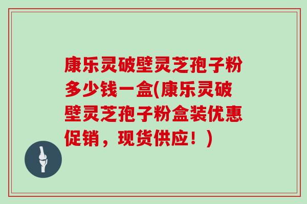 康乐灵破壁灵芝孢子粉多少钱一盒(康乐灵破壁灵芝孢子粉盒装优惠促销,现货供应!)