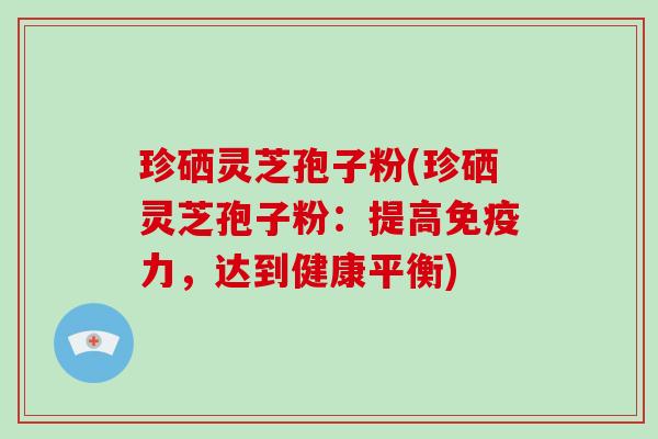 珍硒灵芝孢子粉(珍硒灵芝孢子粉:提高免疫力,达到健康平衡)
