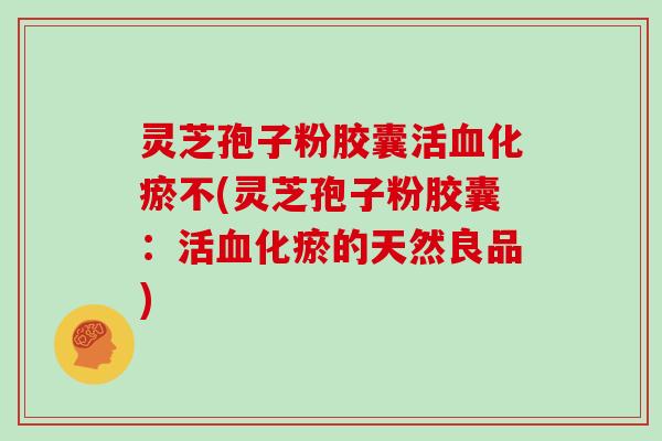 灵芝孢子粉胶囊活血化瘀不(灵芝孢子粉胶囊:活血化瘀的天然良品)