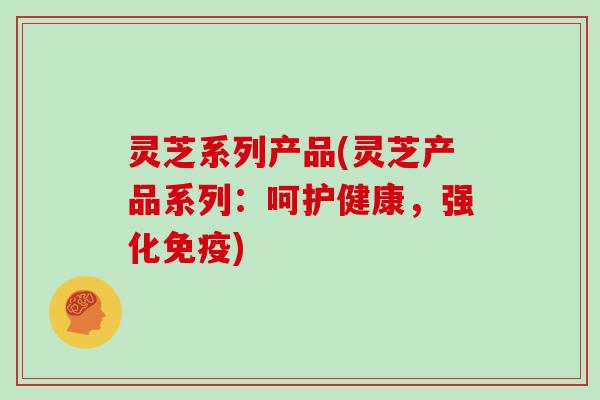 灵芝系列产品(灵芝产品系列:呵护健康,强化免疫)