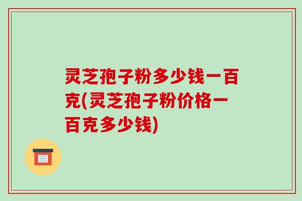 灵芝孢子粉多少钱一百克(灵芝孢子粉价格一百克多少钱)