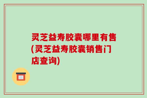 灵芝益寿胶囊哪里有售(灵芝益寿胶囊销售门店查询)