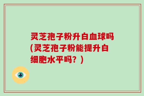 灵芝孢子粉升白血球吗(灵芝孢子粉能提升白细胞水平吗?)