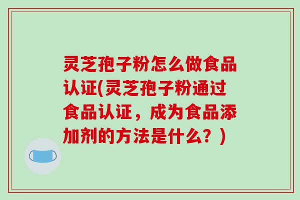 灵芝孢子粉怎么做食品认证(灵芝孢子粉通过食品认证,成为食品添加剂的方法是什么?)