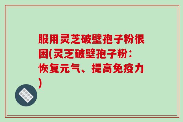 服用灵芝破壁孢子粉很困(灵芝破壁孢子粉:恢复元气、提高免疫力)