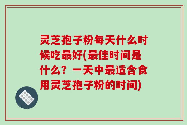灵芝孢子粉每天什么时候吃最好(最佳时间是什么?一天中最适合食用灵芝孢子粉的时间)