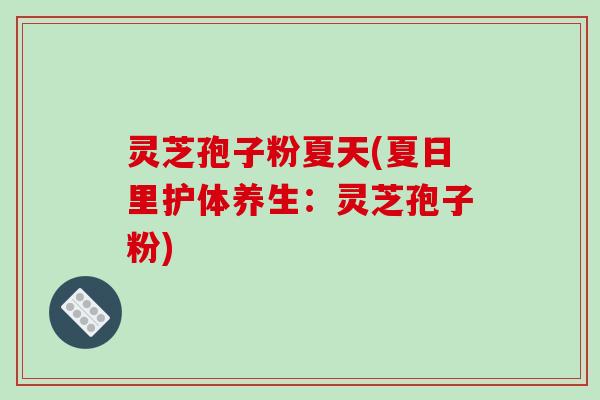 灵芝孢子粉夏天(夏日里护体养生:灵芝孢子粉)