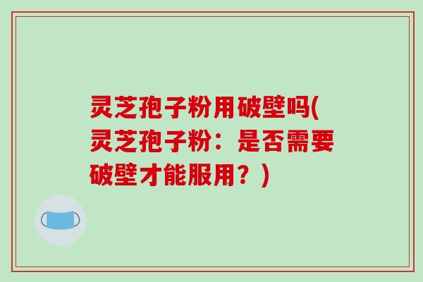 灵芝孢子粉用破壁吗(灵芝孢子粉：是否需要破壁才能服用？)