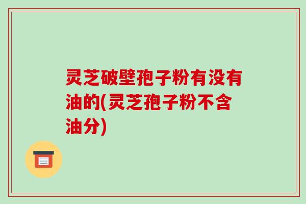 灵芝破壁孢子粉有没有油的(灵芝孢子粉不含油分)