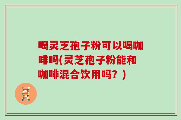 喝灵芝孢子粉可以喝咖啡吗(灵芝孢子粉能和咖啡混合饮用吗?)