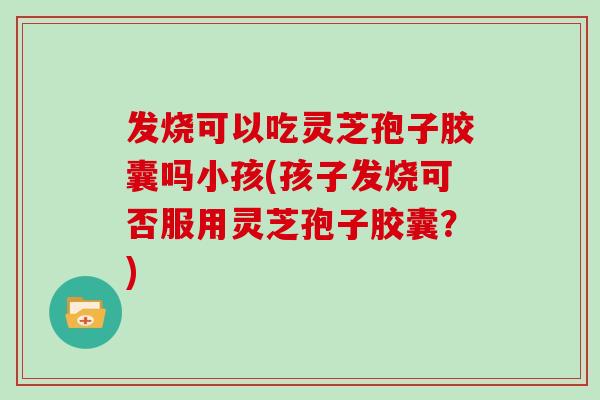 发烧可以吃灵芝孢子胶囊吗小孩(孩子发烧可否服用灵芝孢子胶囊？)