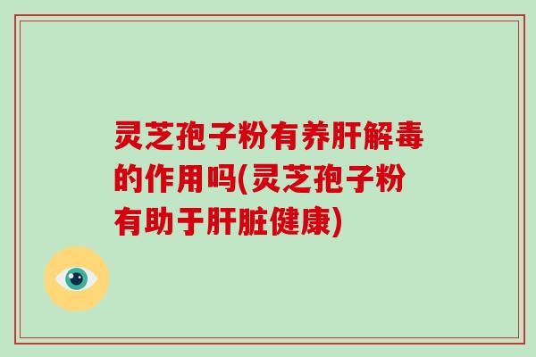 灵芝孢子粉有养肝解毒的作用吗(灵芝孢子粉有助于肝脏健康)