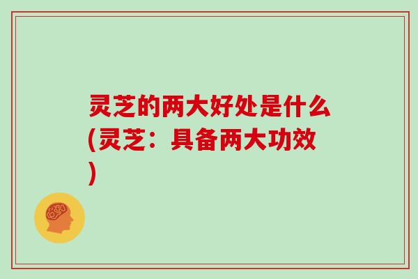 灵芝的两大好处是什么(灵芝:具备两大功效)