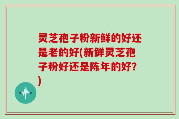 灵芝孢子粉新鲜的好还是老的好(新鲜灵芝孢子粉好还是陈年的好？)