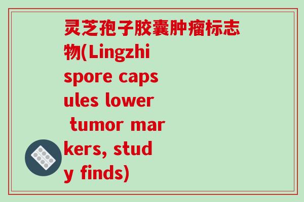 灵芝孢子胶囊肿瘤标志物(Lingzhi spore capsules lower tumor markers, study finds)