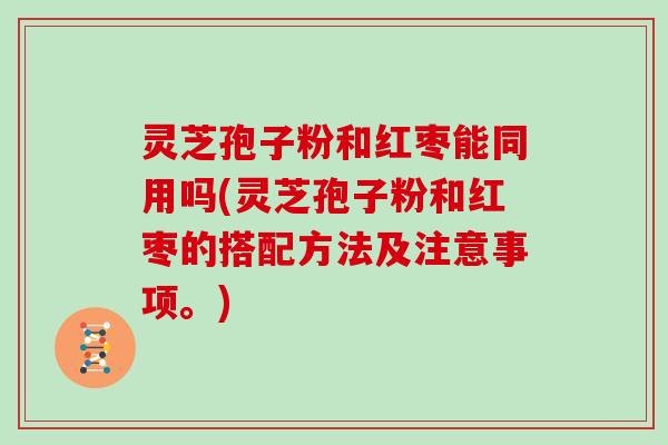 灵芝孢子粉和红枣能同用吗(灵芝孢子粉和红枣的搭配方法及注意事项。)