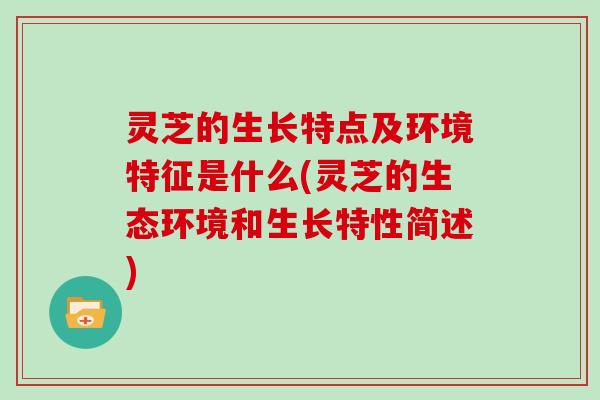 灵芝的生长特点及环境特征是什么(灵芝的生态环境和生长特性简述)