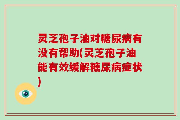 灵芝孢子油对糖尿病有没有帮助(灵芝孢子油能有效缓解糖尿病症状)