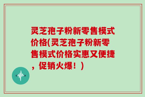 灵芝孢子粉新零售模式价格(灵芝孢子粉新零售模式价格实惠又便捷,促销火爆!)