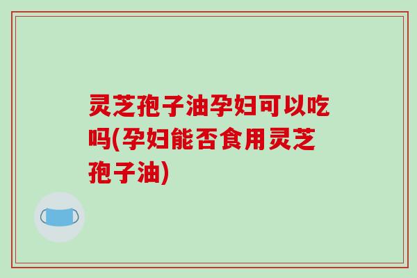 灵芝孢子油孕妇可以吃吗(孕妇能否食用灵芝孢子油)