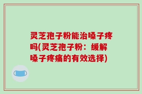 灵芝孢子粉能治嗓子疼吗(灵芝孢子粉:缓解嗓子疼痛的有效选择)