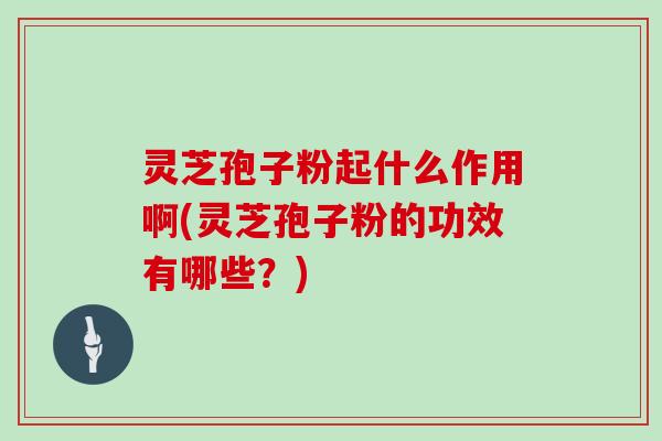 灵芝孢子粉起什么作用啊(灵芝孢子粉的功效有哪些?)
