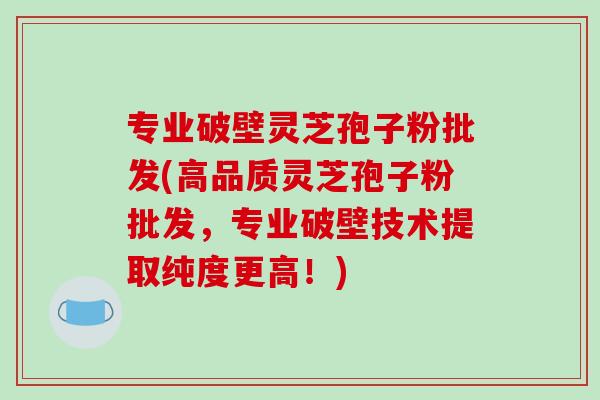 专业破壁灵芝孢子粉批发(高品质灵芝孢子粉批发,专业破壁技术提取纯度更高!)