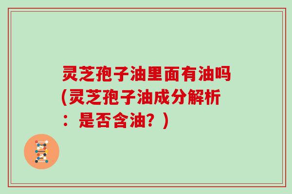 灵芝孢子油里面有油吗(灵芝孢子油成分解析:是否含油?)