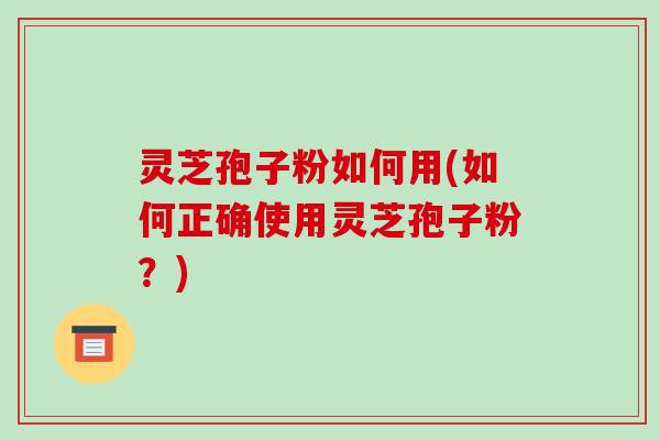 灵芝孢子粉如何用(如何正确使用灵芝孢子粉?)