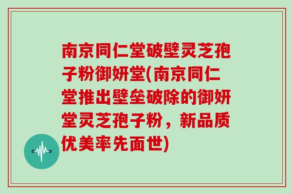 南京同仁堂破壁灵芝孢子粉御妍堂(南京同仁堂推出壁垒破除的御妍堂灵芝孢子粉，新品质优美率先面世)