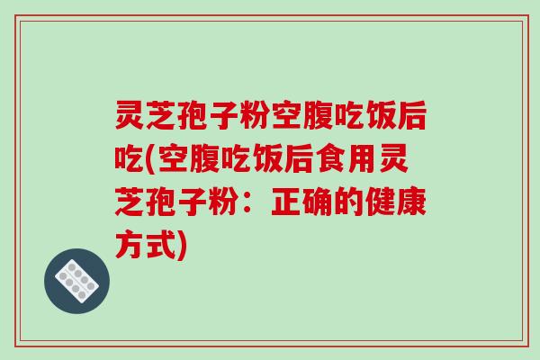 灵芝孢子粉空腹吃饭后吃(空腹吃饭后食用灵芝孢子粉:正确的健康方式)