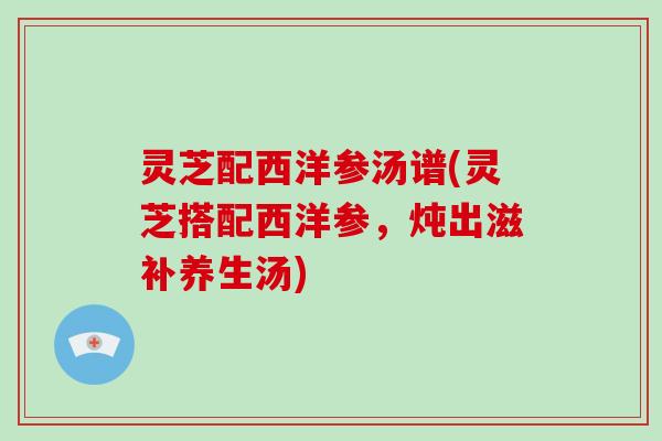 灵芝配西洋参汤谱(灵芝搭配西洋参,炖出滋补养生汤)