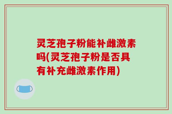 灵芝孢子粉能补雌激素吗(灵芝孢子粉是否具有补充雌激素作用)
