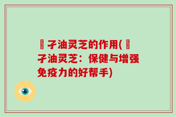 犳孑油灵芝的作用(犳孑油灵芝：保健与增强免疫力的好帮手)