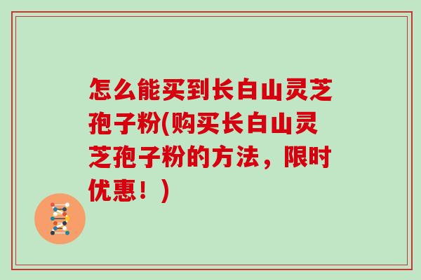 怎么能买到长白山灵芝孢子粉(购买长白山灵芝孢子粉的方法,限时优惠!)