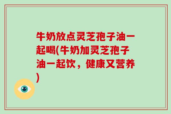 牛奶放点灵芝孢子油一起喝(牛奶加灵芝孢子油一起饮，健康又营养)