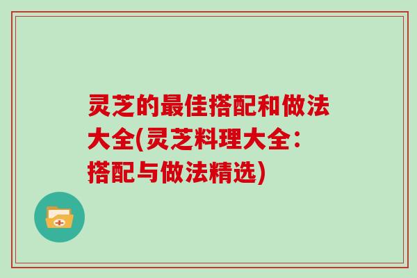 灵芝的最佳搭配和做法大全(灵芝料理大全:搭配与做法精选)