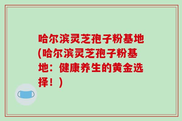 哈尔滨灵芝孢子粉基地(哈尔滨灵芝孢子粉基地:健康养生的黄金选择!)