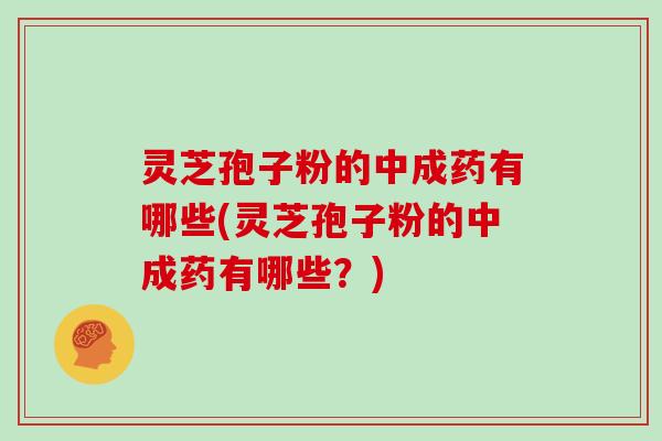 灵芝孢子粉的中成药有哪些(灵芝孢子粉的中成药有哪些？)