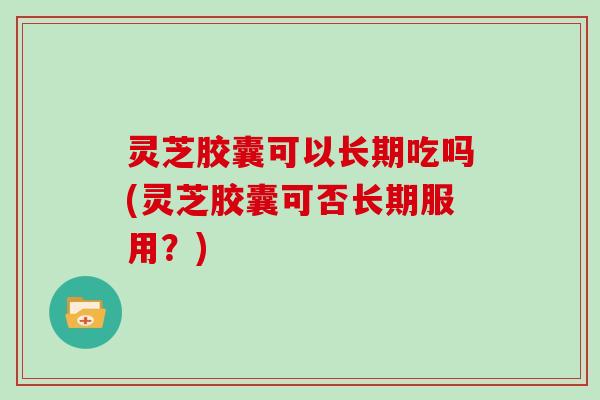 灵芝胶囊可以长期吃吗(灵芝胶囊可否长期服用?)