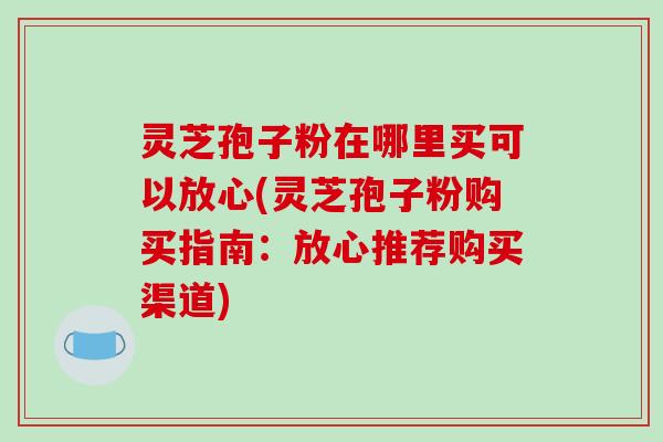 灵芝孢子粉在哪里买可以放心(灵芝孢子粉购买指南:放心推荐购买渠道)