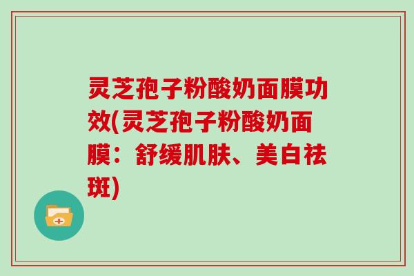 灵芝孢子粉酸奶面膜功效(灵芝孢子粉酸奶面膜:舒缓肌肤、美白祛斑)