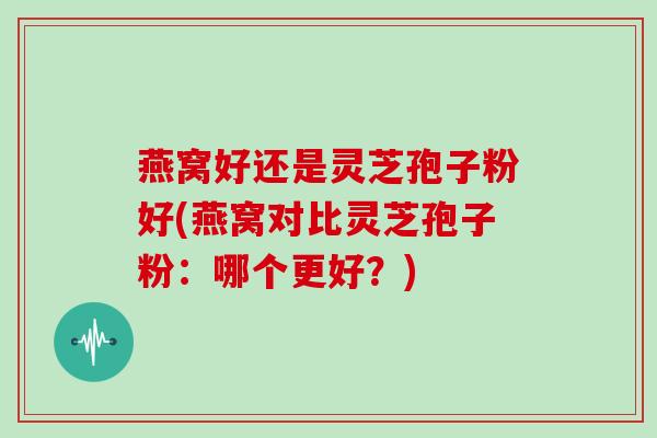 燕窝好还是灵芝孢子粉好(燕窝对比灵芝孢子粉：哪个更好？)
