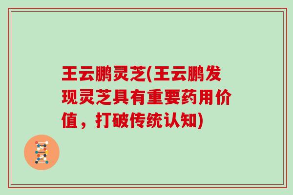 王云鹏灵芝(王云鹏发现灵芝具有重要药用价值，打破传统认知)