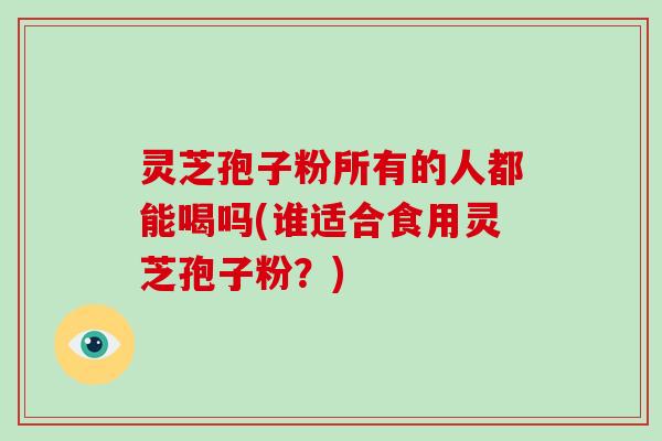 灵芝孢子粉所有的人都能喝吗(谁适合食用灵芝孢子粉？)