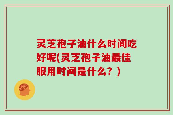 灵芝孢子油什么时间吃好呢(灵芝孢子油最佳服用时间是什么？)