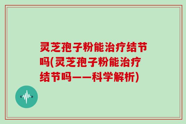 灵芝孢子粉能治疗结节吗(灵芝孢子粉能治疗结节吗——科学解析)