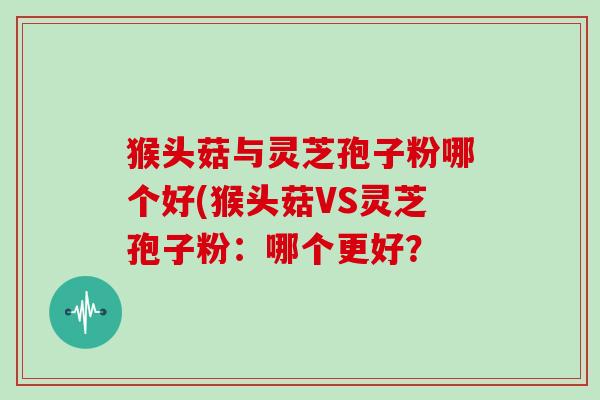 猴头菇与灵芝孢子粉哪个好(猴头菇VS灵芝孢子粉:哪个更好?
